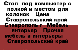 Стол  под компьютер с полкой и местом для колонок › Цена ­ 2 500 - Ставропольский край, Ставрополь г. Мебель, интерьер » Прочая мебель и интерьеры   . Ставропольский край